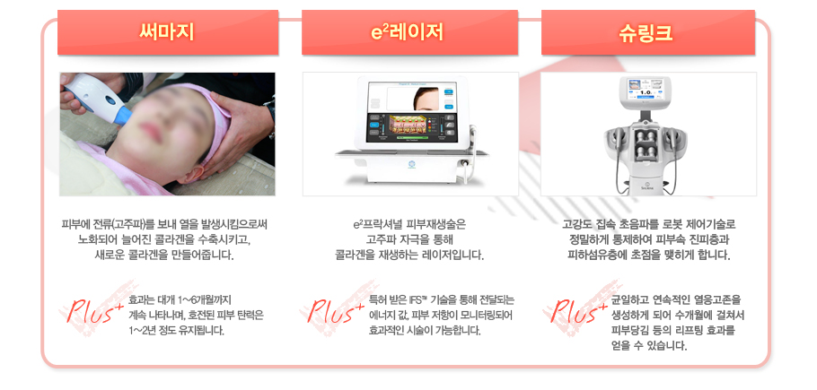 [�Ḷ��]�Ǻο� ����(������)�� ���� ���� �߻���Ŵ���ν� ��ȭ�Ǿ� �þ��� �ݶ���� �����Ű��,���ο� �ݶ���� ������ݴϴ�.Plus:ȿ���� �밳 1~6�������� ��� ��Ÿ����, ȣ���� �Ǻ� ź���� 1~2�� ���� �����˴ϴ�.
[e2������]e2�����ų� �Ǻ�������� ������ �ڱ��� ���� �ݶ���� ����ϴ� �������Դϴ�. Plus:Ư�� ���� IFS������ ���� ���޵Ǵ� ������ ��, �Ǻ� ������ ����͸��Ǿ� ȿ������ �ü��� �����մϴ�.
[������]���ϰ� ������ �����Ŀ�����(HIFU)�� �Ǻ� ������ ħ������ �ݶ�� ����� ������Ű�� �Ǻ� ź���� ���������ִ� ����Դϴ�.Plus:���� ���������� ���� ���� �ľ�û �㰡�� ȹ���� �������Դϴ�.